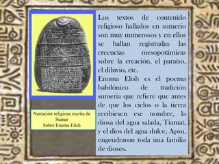 Los textos de contenido
religioso hallados en sumerio
son muy numerosos y en ellos
se hallan registradas las
creencias mesopotámicas
sobre la creación, el paraíso,
el diluvio, etc.
Enuma Elish es el poema
babilónico de tradición
sumeria que refiere que antes
de que los cielos o la tierra
recibiesen ese nombre, la
diosa del agua salada, Tiamat,
y el dios del agua dulce, Apsu,
engendraron toda una familia
de dioses.
Narración religiosa escrita de
Sumer
Sobre Enuma Elish
 