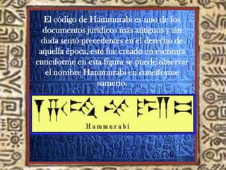 El código de Hammurabi es uno de los
documentos jurídicos más antiguos y sin
duda sentó precedentes en el derecho de
aquella época, este fue creado en escritura
cuneiforme en esta figura se puede observar
el nombre Hammurabi en cuneiforme
sumerio.
 