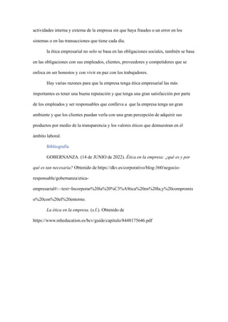 actividades interna y externa de la empresa sin que haya fraudes o un error en los
sistemas o en las transacciones que tiene cada día.
la ética empresarial no solo se basa en las obligaciones sociales, también se basa
en las obligaciones con sus empleados, clientes, proveedores y competidores que se
enfoca en ser honestos y con vivir en paz con los trabajadores.
Hay varias razones para que la empresa tenga ética empresarial las más
importantes es tener una buena reputación y que tenga una gran satisfacción por parte
de los empleados y ser responsables que conlleva a que la empresa tenga un gran
ambiente y que los clientes puedan verla con una gran percepción de adquirir sus
productos por medio de la transparencia y los valores éticos que demuestran en el
ámbito laboral.
Bibliografía
GOBERNANZA. (14 de JUNIO de 2022). Ética en la empresa: ¿qué es y por
qué es tan necesaria? Obtenido de https://dkv.es/corporativo/blog-360/negocio-
responsable/gobernanza/etica-
empresarial#:~:text=Incorporar%20la%20%C3%A9tica%20en%20la,y%20compromis
o%20con%20el%20entorno.
La ética en la empresa. (s.f.). Obtenido de
https://www.mheducation.es/bcv/guide/capitulo/8448175646.pdf
 