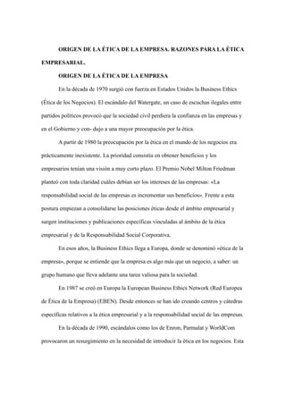ORIGEN DE LA ÉTICA DE LA EMPRESA. RAZONES PARA LA ÉTICA
EMPRESARIAL.
ORIGEN DE LA ÉTICA DE LA EMPRESA
En la década de 1970 surgió con fuerza en Estados Unidos la Business Ethics
(Ética de los Negocios). El escándalo del Watergate, un caso de escuchas ilegales entre
partidos políticos provocó que la sociedad civil perdiera la confianza en las empresas y
en el Gobierno y con- dujo a una mayor preocupación por la ética.
A partir de 1980 la preocupación por la ética en el mundo de los negocios era
prácticamente inexistente. La prioridad consistía en obtener beneficios y los
empresarios tenían una visión a muy corto plazo. El Premio Nobel Milton Friedman
planteó con toda claridad cuáles debían ser los intereses de las empresas: «La
responsabilidad social de las empresas es incrementar sus beneficios». Frente a esta
postura empiezan a consolidarse las posiciones éticas desde el ámbito empresarial y
surgen instituciones y publicaciones específicas vinculadas al ámbito de la ética
empresarial y de la Responsabilidad Social Corporativa.
En esos años, la Business Ethics llega a Europa, donde se denominó «ética de la
empresa», porque se entiende que la empresa es algo más que un negocio, a saber: un
grupo humano que lleva adelante una tarea valiosa para la sociedad.
En 1987 se creó en Europa la European Business Ethics Network (Red Europea
de Ética de la Empresa) (EBEN). Desde entonces se han ido creando centros y cátedras
específicas relativos a la ética empresarial y a la responsabilidad social de las empresas.
En la década de 1990, escándalos como los de Enron, Parmalat y WorldCom
provocaron un resurgimiento en la necesidad de introducir la ética en los negocios. Esta
 