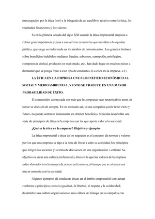 preocupación por la ética llevó a la búsqueda de un equilibrio relativo entre la ética, los
resultados financieros y los valores.
Es en la primera década del siglo XXI cuando la ética empresarial empieza a
cobrar gran importancia y pasa a convertirse en un tema que moviliza a la opinión
pública, que exige ser informada en los medios de comunicación. Los grandes titulares
sobre beneficios indebidos mediante fraudes, sobornos, corrupción, privilegios,
competencia desleal, productos en mal estado, etc., han dado lugar en muchos países a
demandar que se ponga freno a este tipo de conductas. (La ética en la empresa, s.f.)
LA ÉTICA EN LA EMPRESA UNE EL BENEFICIO ECONÓMICO AL
SOCIAL Y MEDIOAMBIENTAL, Y ESTO SE TRADUCE EN UNA MAYOR
PROBABILIDAD DE ÉXITO.
El consumidor valora cada vez más que las empresas sean responsables antes de
tomar su decisión de compra. En un mercado así, si una compañía quiere tener éxito y
futuro, no puede centrarse únicamente en obtener beneficios. Necesita desarrollar una
serie de principios de ética en la empresa con los que aporte valor a la sociedad.
¿Qué es la ética en la empresa? Objetivo y ejemplos
La ética empresarial o ética de los negocios es el conjunto de normas y valores
por los que una empresa se rige a la hora de llevar a cabo su actividad; los principios
que dirigen las acciones y la toma de decisiones de una organización o entidad. Su
objetivo es crear una cultura profesional y ética en la que los valores de la empresa
estén alineados con la manera de actuar en la misma, al tiempo que se alcanza una
mayor armonía con la sociedad.
Algunos ejemplos de conductas éticas en el ámbito empresarial son: actuar
conforme a principios como la igualdad, la libertad, el respeto y la solidaridad;
desarrollar una cultura organizacional, una cultura de diálogo en la compañía con
 