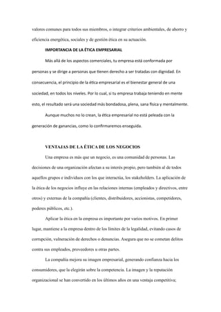 valores comunes para todos sus miembros, o integrar criterios ambientales, de ahorro y
eficiencia energética, sociales y de gestión ética en su actuación.
IMPORTANCIA DE LA ÉTICA EMPRESARIAL
Más allá de los aspectos comerciales, tu empresa está conformada por
personas y se dirige a personas que tienen derecho a ser tratadas con dignidad. En
consecuencia, el principio de la ética empresarial es el bienestar general de una
sociedad, en todos los niveles. Por lo cual, si tu empresa trabaja teniendo en mente
esto, el resultado será una sociedad más bondadosa, plena, sana física y mentalmente.
Aunque muchos no lo crean, la ética empresarial no está peleada con la
generación de ganancias, como lo confirmaremos enseguida.
VENTAJAS DE LA ÉTICA DE LOS NEGOCIOS
Una empresa es más que un negocio, es una comunidad de personas. Las
decisiones de una organización afectan a su interés propio, pero también al de todos
aquellos grupos e individuos con los que interactúa, los stakeholders. La aplicación de
la ética de los negocios influye en las relaciones internas (empleados y directivos, entre
otros) y externas de la compañía (clientes, distribuidores, accionistas, competidores,
poderes públicos, etc.).
Aplicar la ética en la empresa es importante por varios motivos. En primer
lugar, mantiene a la empresa dentro de los límites de la legalidad, evitando casos de
corrupción, vulneración de derechos o denuncias. Asegura que no se cometan delitos
contra sus empleados, proveedores u otras partes.
La compañía mejora su imagen empresarial, generando confianza hacia los
consumidores, que la elegirán sobre la competencia. La imagen y la reputación
organizacional se han convertido en los últimos años en una ventaja competitiva;
 