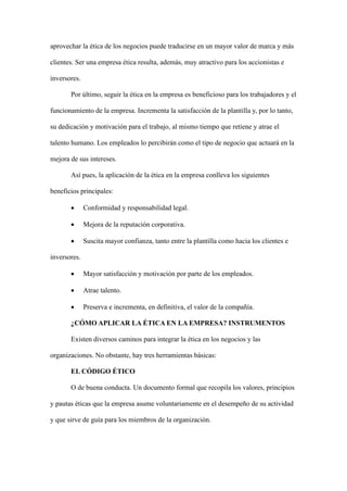 aprovechar la ética de los negocios puede traducirse en un mayor valor de marca y más
clientes. Ser una empresa ética resulta, además, muy atractivo para los accionistas e
inversores.
Por último, seguir la ética en la empresa es beneficioso para los trabajadores y el
funcionamiento de la empresa. Incrementa la satisfacción de la plantilla y, por lo tanto,
su dedicación y motivación para el trabajo, al mismo tiempo que retiene y atrae el
talento humano. Los empleados lo percibirán como el tipo de negocio que actuará en la
mejora de sus intereses.
Así pues, la aplicación de la ética en la empresa conlleva los siguientes
beneficios principales:
• Conformidad y responsabilidad legal.
• Mejora de la reputación corporativa.
• Suscita mayor confianza, tanto entre la plantilla como hacia los clientes e
inversores.
• Mayor satisfacción y motivación por parte de los empleados.
• Atrae talento.
• Preserva e incrementa, en definitiva, el valor de la compañía.
¿CÓMO APLICAR LA ÉTICA EN LA EMPRESA? INSTRUMENTOS
Existen diversos caminos para integrar la ética en los negocios y las
organizaciones. No obstante, hay tres herramientas básicas:
EL CÓDIGO ÉTICO
O de buena conducta. Un documento formal que recopila los valores, principios
y pautas éticas que la empresa asume voluntariamente en el desempeño de su actividad
y que sirve de guía para los miembros de la organización.
 