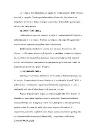 Un código de ética fija normas que regulan los comportamientos de las personas
dentro de la compañía. No divulgar información confidencial o discriminar a los
compañeros por motivos de raza o religión son ejemplos de postulados que se suelen
incluir en los códigos éticos.
EL COMITÉ DE ÉTICA
Es el órgano encargado de promover y vigilar el cumplimiento del código ético
en la organización y, en su caso, de aplicar las sanciones. Se ocupa del seguimiento y
control de los compromisos adquiridos en el código de ética.
También tiene como función asesorar en la búsqueda de soluciones a los
dilemas y conflictos éticos internos (desigualdad, acoso laboral, retribuciones injustas,
etc.) y externos (no transparencia, publicidad engañosa, corrupción, etc.). El comité
debe ser multidisciplinar y estar compuesto por personas que representen a todos los
estamentos de la empresa y grupos de interés.
LAAUDITORÍA ÉTICA
Se trata de un sistema de información pública en favor de la transparencia; una
herramienta de evaluación del desempeño ético en la organización. Según ÉTNOR, la
auditoría ética «complementa y equilibra la información económica con lo social y
medioambiental, sometiéndola al criterio de un asesor externo».
Además de por el interés propio, las empresas deben velar por el de todos los
afectados por su actividad y por la sociedad en su conjunto. Las compañías han de
actuar conforme a unos principios y valores éticos. Incorporar la ética en la empresa
ayuda a mejorar la reputación social y lograr una mayor confianza hacia la
organización, tanto entre su plantilla como de cara a unos consumidores que hoy más
que nunca demandan transparencia, honestidad y compromiso con el entorno.
(GOBERNANZA, 2022).
 