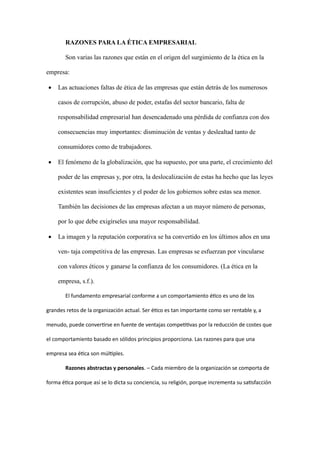 RAZONES PARA LA ÉTICA EMPRESARIAL
Son varias las razones que están en el origen del surgimiento de la ética en la
empresa:
• Las actuaciones faltas de ética de las empresas que están detrás de los numerosos
casos de corrupción, abuso de poder, estafas del sector bancario, falta de
responsabilidad empresarial han desencadenado una pérdida de confianza con dos
consecuencias muy importantes: disminución de ventas y deslealtad tanto de
consumidores como de trabajadores.
• El fenómeno de la globalización, que ha supuesto, por una parte, el crecimiento del
poder de las empresas y, por otra, la deslocalización de estas ha hecho que las leyes
existentes sean insuficientes y el poder de los gobiernos sobre estas sea menor.
También las decisiones de las empresas afectan a un mayor número de personas,
por lo que debe exigírseles una mayor responsabilidad.
• La imagen y la reputación corporativa se ha convertido en los últimos años en una
ven- taja competitiva de las empresas. Las empresas se esfuerzan por vincularse
con valores éticos y ganarse la confianza de los consumidores. (La ética en la
empresa, s.f.).
El fundamento empresarial conforme a un comportamiento ético es uno de los
grandes retos de la organización actual. Ser ético es tan importante como ser rentable y, a
menudo, puede convertirse en fuente de ventajas competitivas por la reducción de costes que
el comportamiento basado en sólidos principios proporciona. Las razones para que una
empresa sea ética son múltiples.
Razones abstractas y personales. – Cada miembro de la organización se comporta de
forma ética porque así se lo dicta su conciencia, su religión, porque incrementa su satisfacción
 
