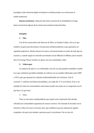 psicológica. Están altamente ligado la eticidad en el ámbito privado, con la derivación al
ámbito profesional.
Razones económicas: Reducción del coste y aumento de la rentabilidad en el largo
plazo, enumeremos algunas de las razones que componen ésta parte ética.
Ejemplos
1. Nike
Uno de los comerciales más famosos de Nike, en Estados Unidos, fue en el que
instaba a la gente que discrimina a las personas afrodescendientes a que quemaran sus
zapatillas deportivas. Desde entonces la marca se ha posicionado en contra de todo tipo de
racismo y, cuando surgió el conocido movimiento social #BlackLivesMatter, por la muerte
del civil George Floyd, rectificó su apoyo con este contundente video.
2. Volkswagen
La empresa de autos se vio enfrentada a uno de sus más grandes escándalos cuando
tuvo que confirmar que había instalado un software en sus modelos fabricados entre 2009
y 2015, para que pasaran los controles medioambientales de emisiones. Esto le
ocasionó 11 millones de dólares de pérdidas y un caída del 15 % en la bolsa. Este es un
ejemplo de cómo los consumidores reaccionan cuando una marca no es congruente con lo
que dice y lo que hace.
3. Toms
Toms es una marca estadounidense que surgió como inspiración del calzado
utilizado por comunidades argentinas de escasos recursos. Fue lanzada al mercado con la
iniciativa «Once for once» (Uno por uno), que estableció que por cada par de zapatos
comprado, otro par sería donado a personas que lo necesitaran. Fue un caso de
 