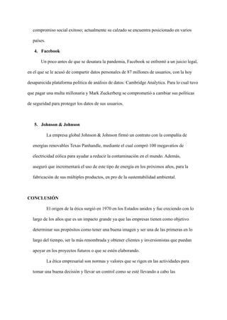 compromiso social exitoso; actualmente su calzado se encuentra posicionado en varios
países.
4. Facebook
Un poco antes de que se desatara la pandemia, Facebook se enfrentó a un juicio legal,
en el que se le acusó de compartir datos personales de 87 millones de usuarios, con la hoy
desaparecida plataforma política de análisis de datos: Cambridge Analytica. Para lo cual tuvo
que pagar una multa millonaria y Mark Zuckerberg se comprometió a cambiar sus políticas
de seguridad para proteger los datos de sus usuarios.
5. Johnson & Johnson
La empresa global Johnson & Johnson firmó un contrato con la compañía de
energías renovables Texas Panhandle, mediante el cual compró 100 megavatios de
electricidad eólica para ayudar a reducir la contaminación en el mundo. Además,
aseguró que incrementará el uso de este tipo de energía en los próximos años, para la
fabricación de sus múltiples productos, en pro de la sustentabilidad ambiental.
CONCLUSIÓN
El origen de la ética surgió en 1970 en los Estados unidos y fue creciendo con lo
largo de los años que es un impacto grande ya que las empresas tienen como objetivo
determinar sus propósitos como tener una buena imagen y ser una de las primeras en lo
largo del tiempo, ser la más renombrada y obtener clientes y inversionistas que puedan
apoyar en los proyectos futuros o que se estén elaborando.
La ética empresarial son normas y valores que se rigen en las actividades para
tomar una buena decisión y llevar un control como se esté llevando a cabo las
 