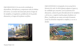 kERA MESOZOICA: En esta era los vertebrados se
desarrollaron, diversificaron y conquistaron todos los hábitat
de la tierra. Los eventos más destacados fueron el origen de
los mamíferos, el surgimiento y proliferación de los grandes
dinosaurios y el origen de las plantas con flores.
Nayely Prado (22)
ERA CENOZOICA: Corresponde a la era actual de la
historia de la vida. En ella el planeta adquiere el aspecto y
las cualidades que conocemos. Con la extinción de los
dinosaurios, comenzó la gran diversificación de los mamíferos
y de las aves, y surgieron muchos grupos de plantas con
flores. A medida que nos vamos acercando al momento
actual, las divisiones temporales se amplían y a su vez se
dividen.
 