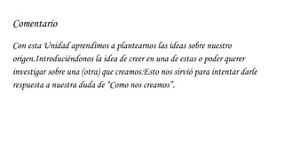 Comentario
Con esta Unidad aprendimos a plantearnos las ideas sobre nuestro
origen.Introduciéndonos la idea de creer en una de estas o poder querer
investigar sobre una (otra) que creamos.Esto nos sirvió para intentar darle
respuesta a nuestra duda de “Como nos creamos”.
 