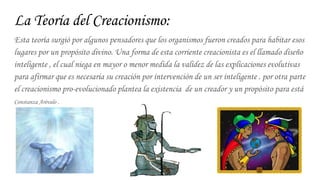 La Teoría del Creacionismo:
Esta teoría surgió por algunos pensadores que los organismos fueron creados para habitar esos
lugares por un propósito divino. Una forma de esta corriente creacionista es el llamado diseño
inteligente , el cual niega en mayor o menor medida la validez de las explicaciones evolutivas
para afirmar que es necesaria su creación por intervención de un ser inteligente . por otra parte
el creacionismo pro-evolucionado plantea la existencia de un creador y un propósito para está
Constanza Arévalo .
 
