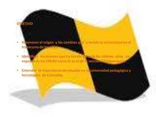 OBJETIVO



• Reconocer el origen y los cambios que a tenido la universidad en el
  transcurso de los años.

• Identificar los avances que ha tenido durante los últimos años , en
  especial en los CREAD como lo es el de la seccional Chiquinquirá.

• Entender la importancia de estudiar en la universidad pedagógica y
  tecnológica de Colombia.
 