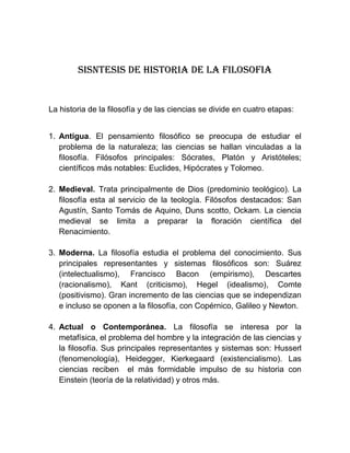 SISNTESIS DE HISTORIA DE LA FILOSOFIA


La historia de la filosofía y de las ciencias se divide en cuatro etapas:


1. Antigua. El pensamiento filosófico se preocupa de estudiar el
   problema de la naturaleza; las ciencias se hallan vinculadas a la
   filosofía. Filósofos principales: Sócrates, Platón y Aristóteles;
   científicos más notables: Euclides, Hipócrates y Tolomeo.

2. Medieval. Trata principalmente de Dios (predominio teológico). La
   filosofía esta al servicio de la teología. Filósofos destacados: San
   Agustín, Santo Tomás de Aquino, Duns scotto, Ockam. La ciencia
   medieval se limita a preparar la floración científica del
   Renacimiento.

3. Moderna. La filosofía estudia el problema del conocimiento. Sus
   principales representantes y sistemas filosóficos son: Suárez
   (intelectualismo), Francisco Bacon (empirismo), Descartes
   (racionalismo), Kant (criticismo), Hegel (idealismo), Comte
   (positivismo). Gran incremento de las ciencias que se independizan
   e incluso se oponen a la filosofía, con Copérnico, Galileo y Newton.

4. Actual o Contemporánea. La filosofía se interesa por la
   metafísica, el problema del hombre y la integración de las ciencias y
   la filosofía. Sus principales representantes y sistemas son: Husserl
   (fenomenología), Heidegger, Kierkegaard (existencialismo). Las
   ciencias reciben el más formidable impulso de su historia con
   Einstein (teoría de la relatividad) y otros más.
 