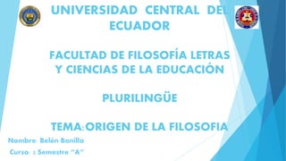 UNIVERSIDAD CENTRAL DEL
ECUADOR
FACULTAD DE FILOSOFÍA LETRAS
Y CIENCIAS DE LA EDUCACIÓN
PLURILINGÜE
TEMA:ORIGEN DE LA FILOSOFIA
Nombre: Belén Bonilla
Curso: 2 Semestre “A”
 