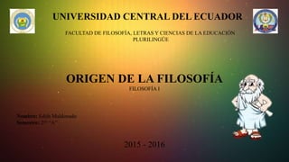 UNIVERSIDAD CENTRAL DEL ECUADOR
ORIGEN DE LA FILOSOFÍA
FILOSOFÍA I
FACULTAD DE FILOSOFÍA, LETRAS Y CIENCIAS DE LA EDUCACIÓN
PLURILINGÜE
Nombre: Edith Maldonado
Semestre: 2do “A”
2015 - 2016
 