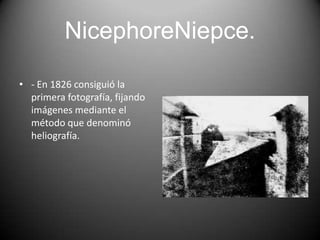 NicephoreNiepce.
• - En 1826 consiguió la
primera fotografía, fijando
imágenes mediante el
método que denominó
heliografía.

 