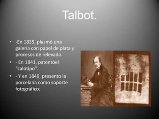 Talbot.
• -En 1835, plasmó una
galería con papel de plata y
procesos de relevado.
• - En 1841, patentóel
“calotipo”.
• - Y en 1849, presento la
porcelana como soporte
fotográfico.

 