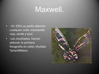 Maxwell.
• - En 1931,se podía obtener
cualquier color mezclando
rojo, verde y azul.
• -Los resultados, fueron
obtener la primera
fotografía en color, titulada
TartanRibbon.

 