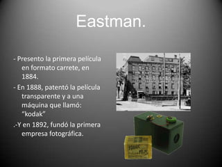 Eastman.
- Presento la primera película
en formato carrete, en
1884.
- En 1888, patentó la película
transparente y a una
máquina que llamó:
“kodak”
.-Y en 1892, fundó la primera
empresa fotográfica.

 