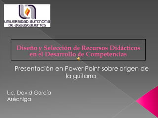 Lic. David García
Aréchiga
Presentación en Power Point sobre origen de
la guitarra
Diseño y Selección de Recursos Didácticos
en el Desarrollo de Competencias
 