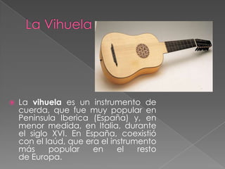  La vihuela es un instrumento de
cuerda, que fue muy popular en
Peninsula Iberica (España) y, en
menor medida, en Italia, durante
el siglo XVI. En España, coexistió
con el laúd, que era el instrumento
más popular en el resto
de Europa.
 