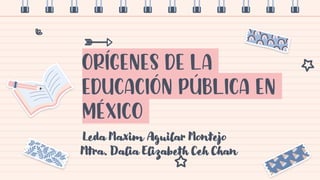 Orígenes de la
educación pública en
méxico
Leda Maxim Aguilar Montejo
Mtra. Dalia Elizabeth Ceh Chan
 