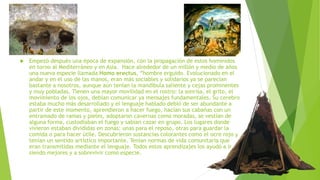  Empezó después una época de expansión, con la propagación de estos homínidos
en torno al Mediterráneo y en Asia. Hace alrededor de un millón y medio de años
una nueva especie llamada Homo erectus, “hombre erguido. Evolucionado en el
andar y en el uso de las manos, eran más sociables y solidarios ya se parecían
bastante a nosotros, aunque aún tenían la mandíbula saliente y cejas prominentes
y muy pobladas. Tienen una mayor movilidad en el rostro: la sonrisa, el grito, el
movimiento de los ojos, debían comunicar ya mensajes fundamentales. Su cerebro
estaba mucho más desarrollado y el lenguaje hablado debió de ser abundante a
partir de este momento, aprendieron a hacer fuego, hacían sus cabañas con un
entramado de ramas y pieles, adoptaron cavernas como moradas, se vestían de
alguna forma, custodiaban el fuego y sabían cazar en grupo. Los lugares donde
vivieron estaban divididas en zonas: unas para el reposo, otras para guardar la
comida o para hacer útile. Descubrieron sustancias colorantes como el ocre rojo y
tenían un sentido artístico importante. Tenían normas de vida comunitaria que
eran transmitidas mediante el lenguaje. Todos estos aprendizajes los ayudó a ir
siendo mejores y a sobrevivir como especie.
 