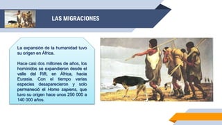 LAS MIGRACIONES
La expansión de la humanidad tuvo
su origen en África.
Hace casi dos millones de años, los
homínidos se expandieron desde el
valle del Rift, en África, hacia
Eurasia. Con el tiempo varias
especies desaparecieron y solo
permaneció el Homo sapiens, que
tuvo su origen hace unos 250 000 a
140 000 años.
 
