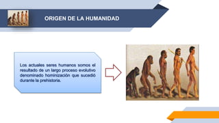 ORIGEN DE LA HUMANIDAD
Los actuales seres humanos somos el
resultado de un largo proceso evolutivo
denominado hominización que sucedió
durante la prehistoria.
 