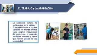 EL TRABAJO Y LA ADAPTACIÓN
• La existencia humana no
sería posible sin el trabajo.
• El trabajo hizo que el hombre
superara el mundo animal,
pues empleó instrumentos
de producción y desarrolló
facultades mentales y físicas
que hicieron posible la vida
en sociedad.
 