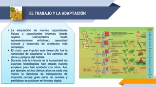 • La adquisición de nuevas capacidades
físicas y capacidades técnicas (desde
objetos rudimentarios hasta
representaciones artísticas), capacidad
craneal y desarrollo de artefactos más
complejos.
• El motor que impulsó este desarrollo fue la
necesidad de adaptarse a los cambios de
clima y peligros del hábitat.
• Durante toda la Historia de la humanidad los
avances tecnológicos han creado nuevos
empleos pero han acabado con otros. Así,
por ejemplo, en los últimos años es cada vez
menor la demanda de trabajadores de
imprenta porque gran parte de revistas y
periódicos se publican en formato digital.
EL TRABAJO Y LA ADAPTACIÓN
 