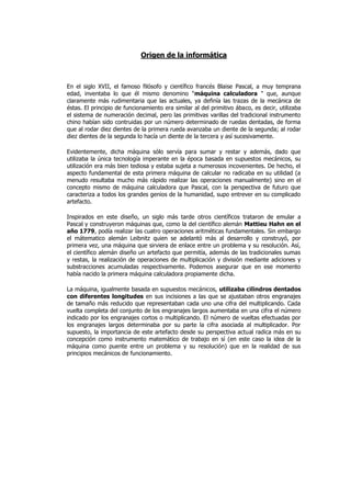 Origen de la informática



En el siglo XVII, el famoso filósofo y científico francés Blaise Pascal, a muy temprana
edad, inventaba lo que él mismo denomino "máquina calculadora " que, aunque
claramente más rudimentaria que las actuales, ya definía las trazas de la mecánica de
éstas. El principio de funcionamiento era similar al del primitivo ábaco, es decir, utilizaba
el sistema de numeración decimal, pero las primitivas varillas del tradicional instrumento
chino habían sido contruidas por un número determinado de ruedas dentadas, de forma
que al rodar diez dientes de la primera rueda avanzaba un diente de la segunda; al rodar
diez dientes de la segunda lo hacía un diente de la tercera y así sucesivamente.

Evidentemente, dicha máquina sólo servía para sumar y restar y además, dado que
utilizaba la única tecnología imperante en la época basada en supuestos mecánicos, su
utilización era más bien tediosa y estaba sujeta a numerosos incovenientes. De hecho, el
aspecto fundamental de esta primera máquina de calcular no radicaba en su utilidad (a
menudo resultaba mucho más rápido realizar las operaciones manualmente) sino en el
concepto mismo de máquina calculadora que Pascal, con la perspectiva de futuro que
caracteriza a todos los grandes genios de la humanidad, supo entrever en su complicado
artefacto.

Inspirados en este diseño, un siglo más tarde otros científicos trataron de emular a
Pascal y construyeron máquinas que, como la del científico alemán Mattieu Hahn en el
año 1779, podía realizar las cuatro operaciones aritméticas fundamentales. Sin embargo
el mátematico alemán Leibnitz quien se adelantó más al desarrollo y construyó, por
primera vez, una máquina que sirviera de enlace entre un problema y su resolución. Así,
el científico alemán diseño un artefacto que permitía, además de las tradicionales sumas
y restas, la realización de operaciones de multiplicación y división mediante adiciones y
substracciones acumuladas respectivamente. Podemos asegurar que en ese momento
había nacido la primera máquina calculadora propiamente dicha.

La máquina, igualmente basada en supuestos mecánicos, utilizaba cilindros dentados
con diferentes longitudes en sus incisiones a las que se ajustaban otros engranajes
de tamaño más reducido que representaban cada uno una cifra del multiplicando. Cada
vuelta completa del conjunto de los engranajes largos aumentaba en una cifra el número
indicado por los engranajes cortos o multiplicando. El número de vueltas efectuadas por
los engranajes largos determinaba por su parte la cifra asociada al multiplicador. Por
supuesto, la importancia de este artefacto desde su perspectiva actual radica más en su
concepción como instrumento matemático de trabajo en sí (en este caso la idea de la
máquina como puente entre un problema y su resolución) que en la realidad de sus
principios mecánicos de funcionamiento.
 