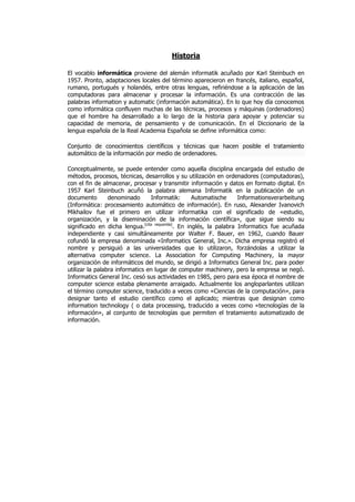 Historia

El vocablo informática proviene del alemán informatik acuñado por Karl Steinbuch en
1957. Pronto, adaptaciones locales del término aparecieron en francés, italiano, español,
rumano, portugués y holandés, entre otras lenguas, refiriéndose a la aplicación de las
computadoras para almacenar y procesar la información. Es una contracción de las
palabras information y automatic (información automática). En lo que hoy día conocemos
como informática confluyen muchas de las técnicas, procesos y máquinas (ordenadores)
que el hombre ha desarrollado a lo largo de la historia para apoyar y potenciar su
capacidad de memoria, de pensamiento y de comunicación. En el Diccionario de la
lengua española de la Real Academia Española se define informática como:

Conjunto de conocimientos científicos y técnicas que hacen posible el tratamiento
automático de la información por medio de ordenadores.

Conceptualmente, se puede entender como aquella disciplina encargada del estudio de
métodos, procesos, técnicas, desarrollos y su utilización en ordenadores (computadoras),
con el fin de almacenar, procesar y transmitir información y datos en formato digital. En
1957 Karl Steinbuch acuñó la palabra alemana Informatik en la publicación de un
documento        denominado      Informatik:       Automatische     Informationsverarbeitung
(Informática: procesamiento automático de información). En ruso, Alexander Ivanovich
Mikhailov fue el primero en utilizar informatika con el significado de «estudio,
organización, y la diseminación de la información científica», que sigue siendo su
significado en dicha lengua.[cita requerida]. En inglés, la palabra Informatics fue acuñada
independiente y casi simultáneamente por Walter F. Bauer, en 1962, cuando Bauer
cofundó la empresa denominada «Informatics General, Inc.». Dicha empresa registró el
nombre y persiguió a las universidades que lo utilizaron, forzándolas a utilizar la
alternativa computer science. La Association for Computing Machinery, la mayor
organización de informáticos del mundo, se dirigió a Informatics General Inc. para poder
utilizar la palabra informatics en lugar de computer machinery, pero la empresa se negó.
Informatics General Inc. cesó sus actividades en 1985, pero para esa época el nombre de
computer science estaba plenamente arraigado. Actualmente los angloparlantes utilizan
el término computer science, traducido a veces como «Ciencias de la computación», para
designar tanto el estudio científico como el aplicado; mientras que designan como
information technology ( o data processing, traducido a veces como «tecnologías de la
información», al conjunto de tecnologías que permiten el tratamiento automatizado de
información.
 