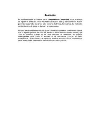 Conclusión

En esta investigación se concluye que la computadora u ordenador, no es un invento
de alguien en particular, sino el resultado evolutivo de ideas y realizaciones de muchas
personas relacionadas con áreas tales como la electrónica, la mecánica, los materiales
semiconductores, la lógica, el álgebra y la programación.

Por otro lado es importante destacar que la Informática constituye un fenómeno-ciencia,
que ha logrado penetrar en todos los ámbitos o áreas del conocimiento humano, que
Tuvo su comienzo cuando en los años cincuenta se desarrollan las primeras
investigaciones para buscar la recuperación de documentos jurídicos en forma
automatizada. De esta manera, se comienzan a utilizar las computadoras u ordenadores
ya no para trabajos matemáticos, sino también para los lingüísticos.
 