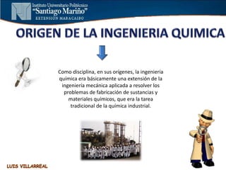 Como disciplina, en sus orígenes, la ingeniería
química era básicamente una extensión de la
ingeniería mecánica aplicada a resolver los
problemas de fabricación de sustancias y
materiales químicos, que era la tarea
tradicional de la química industrial.
 