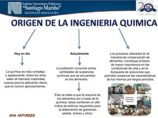 Hoy en día
La química es más compleja
y apasionante, todos los años
salen al mercado materiales
nuevos para la aplicación diaria,
que en común aprovechamos.
Actualmente
La población consume varias
cantidades de sustancias
químicas que se encuentran
en los alimentos.
Esto se debe a que la mayoría de
los alimentos son a base de la
química, éstos contienen un alto
índice de aditivos requeridos para
la elaboración de golosinas,
pastas, dulces y otros;
Los procesos utilizados en la
industria de conservación de
alimentos, constituye el factor
de mayor importancia en las
condiciones de vida y en la
búsqueda de soluciones que
permitan preservar las características
de los mismos por largos períodos
 