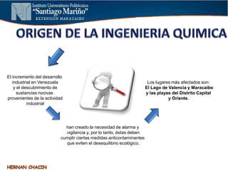 El incremento del desarrollo
industrial en Venezuela
y el descubrimiento de
sustancias nocivas
provenientes de la actividad
industrial
han creado la necesidad de alarma y
vigilancia y, por lo tanto, éstas deben
cumplir ciertas medidas anticontaminantes
que eviten el desequilibrio ecológico.
Los lugares más afectados son:
El Lago de Valencia y Maracaibo
y las playas del Distrito Capital
y Oriente.
 