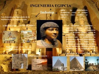 INGENIERIA EGIPCIA
Los elementos fundamentales de la
ingeniería en ese entonces eran:
CREENCIAS MANO DE OBRA
Imhotep
quien los historiadores
consideran como el primer
ingeniero cuyo nombre se
conoce.
Para obtener éxito en las
construcciones lo plasmaban
en:
Los sucesores de Imhotep -
egipcios, persas, griegos y
romanos- llevaron la ingeniería
civil a notables alturas sobre la
base de métodos empíricos
ayudados por la aritmética, la
geometría y algunos conocimientos
incipientes de física. Sin
embargo, es paradójico que la obra
de los ingenieros, presente en toda
la historia, no fue reconocida jamás
como obra de
ingeniería, sino, acaso, como obra
de arquitectura.Poco conocimiento de :
 