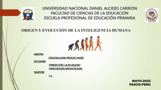 UNIVERSIDAD NACIONAL DANIEL ALCIDES CARRION
FACULTAD DE CIENCIAS DE LA EDUCACION
ESCUELA PROFESIONAL DE EDUCACIÓN PRIMARIA
ORIGEN Y EVOLUCIÓN DE LA INTELIGENCIA HUMANA
MAESTRA:
CATALINA LILIANA, ROSALESLANDEO
ESTUDIANTE:
PAREDESSOTO,LAURASOLEDAD
POMACANCHAN,NAYSHAYOLANDA
SEMESTRE:
I-A
MAYO-2022
PASCO-PERU
 