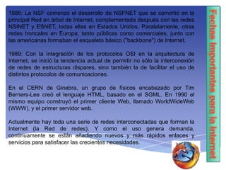 1986: La NSF comenzó el desarrollo de NSFNET que se convirtió en la
principal Red en árbol de Internet, complementada después con las redes
NSINET y ESNET, todas ellas en Estados Unidos. Paralelamente, otras
redes troncales en Europa, tanto públicas como comerciales, junto con
las americanas formaban el esqueleto básico ("backbone") de Internet.
1989: Con la integración de los protocolos OSI en la arquitectura de
Internet, se inició la tendencia actual de permitir no sólo la interconexión
de redes de estructuras dispares, sino también la de facilitar el uso de
distintos protocolos de comunicaciones.
En el CERN de Ginebra, un grupo de físicos encabezado por Tim
Berners-Lee creó el lenguaje HTML, basado en el SGML. En 1990 el
mismo equipo construyó el primer cliente Web, llamado WorldWideWeb
(WWW), y el primer servidor web.
Actualmente hay toda una serie de redes interconectadas que forman la
Internet (la Red de redes). Y como el uso genera demanda,
continuamente se están añadiendo nuevos y más rápidos enlaces y
servicios para satisfacer las crecientes necesidades.
 