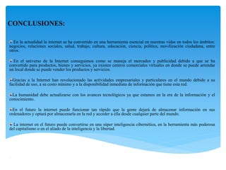 CONCLUSIONES:
En la actualidad la internet se ha convertido en una herramienta esencial en nuestras vidas en todos los ámbitos:
negocios, relaciones sociales, salud, trabajo, cultura, educación, ciencia, política, movilización ciudadana, entre
otros.
En el universo de la Internet conseguimos como se maneja el mercadeo y publicidad debido a que se ha
convertido para productos, bienes y servicios, ya existen centros comerciales virtuales en donde se puede arrendar
un local donde se puede vender los productos y servicios.
Gracias a la Internet han revolucionado las actividades empresariales y particulares en el mundo debido a su
facilidad de uso, a su costo mínimo y a la disponibilidad inmediata de información que tiene esta red.
La humanidad debe actualizarse con los avances tecnológicos ya que estamos en la era de la información y el
conocimiento.
En el futuro la internet puede funcionar tan rápido que la gente dejará de almacenar información en sus
ordenadores y optará por almacenarla en la red y acceder a ella desde cualquier parte del mundo.
La internet en el futuro puede convertirse en una súper inteligencia cibernética, en la herramienta más poderosa
del capitalismo o en el aliado de la inteligencia y la libertad.

 