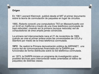 Origen
En 1961 Leonard Kleinrock publicó desde el MIT el primer documento
sobre la teoría de conmutación de paquetes en lugar de circuitos.
1965, Roberts conectó una computadora TX2 en Massachusetts con
un Q-32 en California a través de una línea telefónica conmutada de
baja velocidad, creando así la primera (aunque reducida) red de
computadoras de área amplia jamás construida.
La primera red interconectada nace el 21 de noviembre de 1969,
cuando se crea el primer enlace entre las universidades de UCLA y
Stanford por medio de la línea telefónica conmutada.
1972: Se realizó la Primera demostración pública de ARPANET, una
nueva red de comunicaciones financiada por la DARPA que
funcionaba de forma distribuida sobre la red telefónica conmutada.
en 1973, la DARPA iniciara un programa de investigación sobre
posibles técnicas para interconectar redes (orientadas al tráfico de
paquetes) de distintas clases.
 