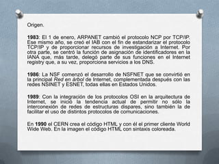Origen.
1983: El 1 de enero, ARPANET cambió el protocolo NCP por TCP/IP.
Ese mismo año, se creó el IAB con el fin de estandarizar el protocolo
TCP/IP y de proporcionar recursos de investigación a Internet. Por
otra parte, se centró la función de asignación de identificadores en la
IANA que, más tarde, delegó parte de sus funciones en el Internet
registry que, a su vez, proporciona servicios a los DNS.
1986: La NSF comenzó el desarrollo de NSFNET que se convirtió en
la principal Red en árbol de Internet, complementada después con las
redes NSINET y ESNET, todas ellas en Estados Unidos.
1989: Con la integración de los protocolos OSI en la arquitectura de
Internet, se inició la tendencia actual de permitir no sólo la
interconexión de redes de estructuras dispares, sino también la de
facilitar el uso de distintos protocolos de comunicaciones.
En 1990 el CERN crea el código HTML y con él el primer cliente World
Wide Web. En la imagen el código HTML con sintaxis coloreada.
 