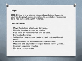 Origen.
2006: El 3 de enero, Internet alcanzó los mil cien millones de
usuarios. Se prevé que en diez años, la cantidad de navegantes
de la Red aumentará a 2000 millones.
Usos modernos.
- Mayor flexibilidad a las horas de trabajo.
- Material didáctico a todos los niveles.
- Bajo costo en intercambio de fácil de ideas.
- Elimina las fronteras.
- Se lo utiliza como economizador ecológico al no utilizar el
papel.
- Permite entrelazar a instituciones internacionales.
- Mediante ella se puede descargar música, videos y audio.
- Se crean empresas virtuales
- Medio de comunicación.
 