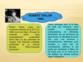 ROBERT TAYLOR 
1966 
Robert Taylor, quien fue 
nombrado director de la IPTO en 
1966, tuvo una idea: ¿Porqué no 
conectar todos esas 
computadoras? sustentaba 
dicha idea en las premisas de 
Joseph Carl Robnett Licklidder 
publicadas en un artículo 
llamado "Man-Computer 
Symbiosis". 
Taylor afirmaba que, si la idea 
de esta red funciona, sería 
posible interconectar 
computadoras de diferentes 
fabricantes así se eliminaría de 
igual forma, la dificultad de tener 
que usar una terminal y 
procedimientos diferentes para 
acceder a cada tipo de 
computadora; además, la red 
podía ser resistente a fallos, de 
tal modo que, si un nodo de la 
red fallaba, los demás podrían 
seguir trabajando. 
 