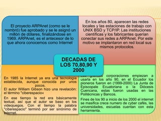 El proyecto ARPAnet (como se le 
nombró) fue aprobado y se le asignó un 
millón de dólares, finalizándose en 
1969. ARPAnet, es el antecesor de lo 
que ahora conocemos como Internet. 
En los años 80, aparecen las redes 
locales y las estaciones de trabajo con 
UNIX BSD y TCP/IP. Las instituciones 
científicas y los fabricantes querían 
conectar sus redes a ARPAnet. Por este 
motivo se implantaron en red local sus 
mismos protocolos. 
DECADAS DE 
LOS 70,80,90 Y 
2000 
En 1985 la Internet ya era una tecnología 
establecida, aunque conocida por unos 
pocos. 
El autor William Gibson hizo una revelación: 
el término "ciberespacio« 
En ese tiempo la red era básicamente 
textual, así que el autor se baso en los 
videojuegos. Con el tiempo la palabra 
"ciberespacio" terminó por ser sinónimo de 
Internet. 
Las grandes corporaciones empiezan a 
usarla en los año 90, en el Ecuador los 
pioneros fueron en (1999-2000) La Junta de 
Episcopale Ecuatoriana o la Diócesis 
Cuencana, estas fueron usadas en las 
Politécnicas y Bancos. 
Fines de los 90 a inicio de los 2000 el internet 
se masifica crece numero de cyber cafés, las 
universidades, escuelas cuentan con esta 
herramienta. 
 