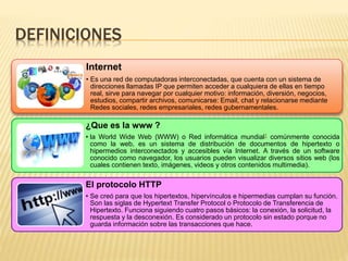 DEFINICIONES 
Internet 
• Es una red de computadoras interconectadas, que cuenta con un sistema de 
direcciones llamadas IP que permiten acceder a cualquiera de ellas en tiempo 
real, sirve para navegar por cualquier motivo: información, diversión, negocios, 
estudios, compartir archivos, comunicarse: Email, chat y relacionarse mediante 
Redes sociales, redes empresariales, redes gubernamentales. 
¿Que es la www ? 
• la World Wide Web (WWW) o Red informática mundial1 comúnmente conocida 
como la web, es un sistema de distribución de documentos de hipertexto o 
hipermedios interconectados y accesibles vía Internet. A través de un software 
conocido como navegador, los usuarios pueden visualizar diversos sitios web (los 
cuales contienen texto, imágenes, videos y otros contenidos multimedia). 
El protocolo HTTP 
• Se creó para que los hipertextos, hipervínculos e hipermedias cumplan su función. 
Son las siglas de Hypertext Transfer Protocol o Protocolo de Transferencia de 
Hipertexto. Funciona siguiendo cuatro pasos básicos: la conexión, la solicitud, la 
respuesta y la desconexión. Es considerado un protocolo sin estado porque no 
guarda información sobre las transacciones que hace. 
 