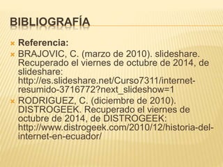 BIBLIOGRAFÍA 
 Referencia: 
 BRAJOVIC, C. (marzo de 2010). slideshare. 
Recuperado el viernes de octubre de 2014, de 
slideshare: 
http://es.slideshare.net/Curso7311/internet-resumido- 
3716772?next_slideshow=1 
 RODRIGUEZ, C. (diciembre de 2010). 
DISTROGEEK. Recuperado el viernes de 
octubre de 2014, de DISTROGEEK: 
http://www.distrogeek.com/2010/12/historia-del-internet- 
en-ecuador/ 
