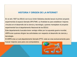 HISTORIA Y ORIGEN DE LA INTERNET 
En el año 1957 los EEUU con la ex Unión Sobietica decide lanzar el primer proyecto 
expe...