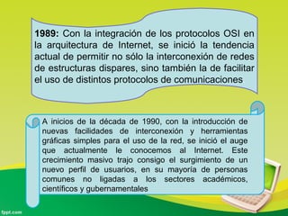 1989: Con la integración de los protocolos OSI en
la arquitectura de Internet, se inició la tendencia
actual de permitir no sólo la interconexión de redes
de estructuras dispares, sino también la de facilitar
el uso de distintos protocolos de comunicaciones.
A inicios de la década de 1990, con la introducción de
nuevas facilidades de interconexión y herramientas
gráficas simples para el uso de la red, se inició el auge
que actualmente le conocemos al Internet. Este
crecimiento masivo trajo consigo el surgimiento de un
nuevo perfil de usuarios, en su mayoría de personas
comunes no ligadas a los sectores académicos,
científicos y gubernamentales
 