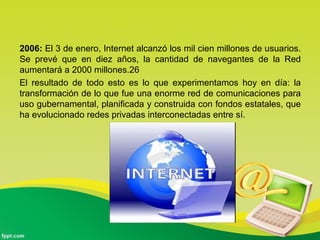 2006: El 3 de enero, Internet alcanzó los mil cien millones de usuarios.
Se prevé que en diez años, la cantidad de navegantes de la Red
aumentará a 2000 millones.26
El resultado de todo esto es lo que experimentamos hoy en día: la
transformación de lo que fue una enorme red de comunicaciones para
uso gubernamental, planificada y construida con fondos estatales, que
ha evolucionado redes privadas interconectadas entre sí.
 